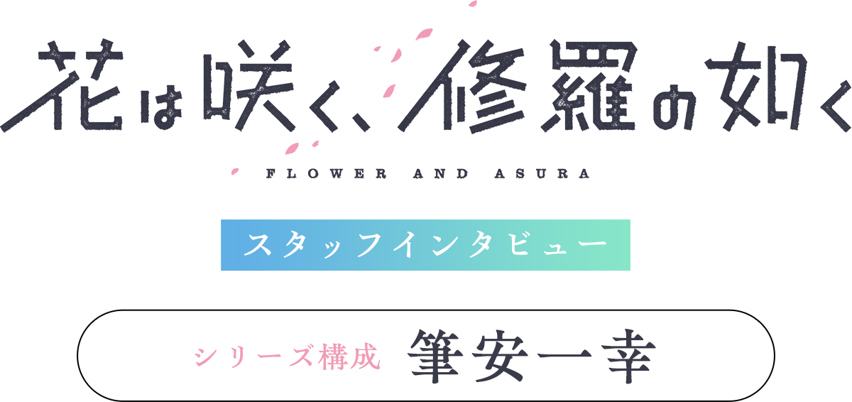 「花は咲く、修羅の如く」スタッフインタビュー【シリーズ構成：筆安一幸】